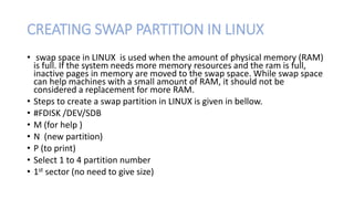 CREATING SWAP PARTITION IN LINUX
• swap space in LINUX is used when the amount of physical memory (RAM)
is full. If the system needs more memory resources and the ram is full,
inactive pages in memory are moved to the swap space. While swap space
can help machines with a small amount of RAM, it should not be
considered a replacement for more RAM.
• Steps to create a swap partition in LINUX is given in bellow.
• #FDISK /DEV/SDB
• M (for help )
• N (new partition)
• P (to print)
• Select 1 to 4 partition number
• 1st sector (no need to give size)
 