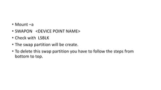 • Mount –a
• SWAPON <DEVICE POINT NAME>
• Check with LSBLK
• The swap partition will be create.
• To delete this swap partition you have to follow the steps from
bottom to top.
 