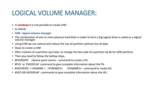 LOGICAL VOLUME MANAGER:
• In windows it is not possible to create LVM .
• In LINUX:
• LVM : logical volume manager
• The combination of one or more physical hard disks in order to form a big logical drive is called as a logical
volume manager.
• Using LVM we can extend and reduce the size of partition without loss of data.
• Steps to create a LVM
• After creation of a partition you have to change the hex code of a partition by 8e for LVM partition.
• Then you need to follow the bellow steps.
• #PVCREATE <device point name> : command to create a PV.
• #PVS or PVDISPLAY :command to give complete information about the PV.
• #VGCREATE < VGNAME > <PVNAME1> <PVNAME2> : command to create VG.
• #VGS OR VGDISPLAY : commands to give complete information about the VG .
 