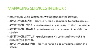 MANAGING SERVICES IN LINUX :
• In LINUX by using commands we can manage the services.
• #SYSTEMCTL START <service name > : command to start a service.
• #SYSTEMCTL STOP <service name > : command to stop the service.
• #SYSTEMCTL ENABLE <service name > : command to enable the
service.
• #SYSTEMCTL STATUS <service name > : command to check the
status of the service.
• #SYSTEMCTL RESTART <service name > : command to restart the
service.
 