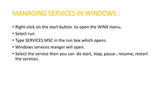 MANAGING SERVICES IN WINDOWS :
• Right-click on the start button to open the WINX menu.
• Select run.
• Type SERVICES.MSC in the run box which opens.
• Windows services manger will open.
• Select the service then you can do start, stop, pause , resume, restart
the services.
 
