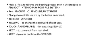 • Press CTRL-X to resume the booting process then it will stopped in
/SYSROOT <TEMPORARY ROOT FILE SYSTEM>
• Run #MOUNT -O REMOUNT,RW SYSROOT
• Change to root file system by the bellow command.
• #CHROOT /SYSROOT
• #PASSWD - to change the password of root user.
• TOUCH /.AUTORELABEL - for updating SELINUX.
• #EXIT - to come out from root shell.
• #EXIT - to come out from the SYSROOT.
 