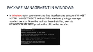 PACKAGE MANAGEMENT IN WINDOWS:
• In Windows open your command-line interface and execute #WINGET
INSTALL WINGETCREATE to install the windows package manager
manifest creator. Once the tool has been installed, execute
#WINGETCREATE NEW provide the URL to the installer.
 