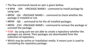 • The few commands based on rpm is given bellow.
• # RPM -IVH <PACKAGE NAME> : command to install package by
using rpm.
• #RPM -QA <PACKAGE NAME> : command to check whether the
package is installed or not.
• #RPM -QA : command to list the all installed packages.
• #RPM - EVV <PACKAGE NAME> : command to remove the package or
uninstall the package.
• YUM : by using yum we can able to create a repository whether the
packages are stored. Then packages are downloaded from the
collection of repository.
• Which may be online or installation media. It means yum is used to
reinstalling the repository package.
 