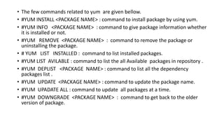 • The few commands related to yum are given bellow.
• #YUM INSTALL <PACKAGE NAME> : command to install package by using yum.
• #YUM INFO <PACKAGE NAME> : command to give package information whether
it is installed or not.
• #YUM REMOVE <PACKAGE NAME> : command to remove the package or
uninstalling the package.
• # YUM LIST INSTALLED : command to list installed packages.
• #YUM LIST AVILABLE : command to list the all Available packages in repository .
• #YUM DEPLIST <PACKAGE NAME> : command to list all the dependency
packages list .
• #YUM UPDATE <PACKAGE NAME> : command to update the package name.
• #YUM UPADATE ALL : command to update all packages at a time.
• #YUM DOWNGRADE <PACKAGE NAME> : command to get back to the older
version of package.
 