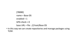 [78080]
name = Base OS
enabled = 1
GPG check = 0
base URL = file : ///root/Base OS
• In this way we can create repositories and manage packages using
YUM.
 