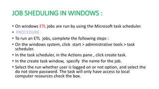 JOB SHEDULING IN WINDOWS :
• On windows ETL jobs are run by using the Microsoft task scheduler.
• PROCEDURE :
• To run an ETL jobs, complete the following steps :
• On the windows system, click start > administrative tools > task
scheduler.
• In the task scheduler, in the Actions pane , click create task.
• In the create task window, specify the name for the job.
• Select the run whether user is logged on or not option, and select the
do not store password. The task will only have access to local
computer resources check the box.
 