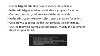 • On the triggers tab, click new to specify the schedule.
• In the edit trigger window, select start a program for action.
• On the actions tab, click new to add the commands.
• In the edit actions window, select start a program for action.
• Click browse to select the file that contains the commands.
• Use the following example of commands. Modify the parameter
based on your set up.
 