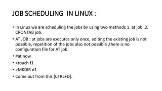 JOB SCHEDULING IN LINUX :
• In Linux we are scheduling the jobs by using two methods 1. at job ,2.
CRONTAB job.
• AT JOB : at jobs are executes only once, editing the existing job is not
possible, repetition of the jobs also not possible ,there is no
configuration file for AT job.
• #at now
• >touch f1
• >MKDIR d1
• Come out from this [CTRL+D].
 