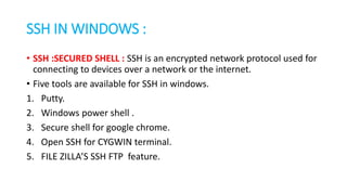 SSH IN WINDOWS :
• SSH :SECURED SHELL : SSH is an encrypted network protocol used for
connecting to devices over a network or the internet.
• Five tools are available for SSH in windows.
1. Putty.
2. Windows power shell .
3. Secure shell for google chrome.
4. Open SSH for CYGWIN terminal.
5. FILE ZILLA’S SSH FTP feature.
 