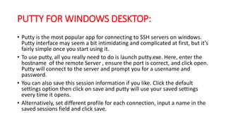 PUTTY FOR WINDOWS DESKTOP:
• Putty is the most popular app for connecting to SSH servers on windows.
Putty interface may seem a bit intimidating and complicated at first, but it’s
fairly simple once you start using it.
• To use putty, all you really need to do is launch putty.exe. Here, enter the
hostname of the remote Server , ensure the port is correct, and click open.
Putty will connect to the server and prompt you for a username and
password.
• You can also save this session information if you like. Click the default
settings option then click on save and putty will use your saved settings
every time it opens.
• Alternatively, set different profile for each connection, input a name in the
saved sessions field and click save.
 