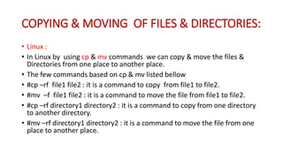 COPYING & MOVING OF FILES & DIRECTORIES:
• Linux :
• In Linux by using cp & mv commands we can copy & move the files &
Directories from one place to another place.
• The few commands based on cp & mv listed bellow
• #cp –rf file1 file2 : it is a command to copy from file1 to file2.
• #mv –f file1 file2 : it is a command to move the file from file1 to file2.
• #cp –rf directory1 directory2 : it is a command to copy from one directory
to another directory.
• #mv –rf directory1 directory2 : it is a command to move the file from one
place to another place.
 
