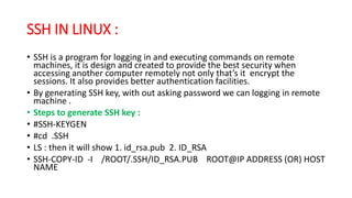 SSH IN LINUX :
• SSH is a program for logging in and executing commands on remote
machines, it is design and created to provide the best security when
accessing another computer remotely not only that’s it encrypt the
sessions. It also provides better authentication facilities.
• By generating SSH key, with out asking password we can logging in remote
machine .
• Steps to generate SSH key :
• #SSH-KEYGEN
• #cd .SSH
• LS : then it will show 1. id_rsa.pub 2. ID_RSA
• SSH-COPY-ID -I /ROOT/.SSH/ID_RSA.PUB ROOT@IP ADDRESS (OR) HOST
NAME
 