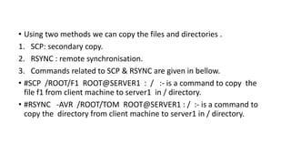 • Using two methods we can copy the files and directories .
1. SCP: secondary copy.
2. RSYNC : remote synchronisation.
3. Commands related to SCP & RSYNC are given in bellow.
• #SCP /ROOT/F1 ROOT@SERVER1 : / :- is a command to copy the
file f1 from client machine to server1 in / directory.
• #RSYNC -AVR /ROOT/TOM ROOT@SERVER1 : / :- is a command to
copy the directory from client machine to server1 in / directory.
 