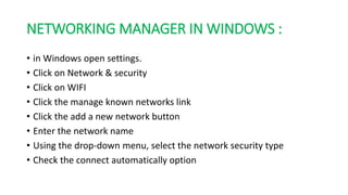 NETWORKING MANAGER IN WINDOWS :
• in Windows open settings.
• Click on Network & security
• Click on WIFI
• Click the manage known networks link
• Click the add a new network button
• Enter the network name
• Using the drop-down menu, select the network security type
• Check the connect automatically option
 