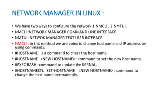 NETWORK MANAGER IN LINUX :
• We have two ways to configure the network 1.NMCLI , 2.NMTUI.
• NMCLI :NETWORK MANAGER COMMAND LINE INTERFACE.
• NMTUI: NETWOK MANAGER TEXT USER INTERACE.
• NMCLI : in this method we are going to change hostname and IP address by
using commands.
• #HOSTNAME : is a command to check the host name.
• #HOSTNAME <NEW HOSTNAME> : command to set the new host name.
• #EXEC BASH : command to update the KERNAL.
• #HOSTNAMECTL SET-HOSTNAME <NEW HOSTNAME> : command to
change the host name permanently.
 