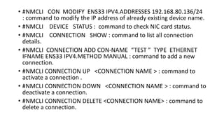 • #NMCLI CON MODIFY ENS33 IPV4.ADDRESSES 192.168.80.136/24
: command to modify the IP address of already existing device name.
• #NMCLI DEVICE STATUS : command to check NIC card status.
• #NMCLI CONNECTION SHOW : command to list all connection
details.
• #NMCLI CONNECTION ADD CON-NAME “TEST ” TYPE ETHERNET
IFNAME ENS33 IPV4.METHOD MANUAL : command to add a new
connection.
• #NMCLI CONNECTION UP <CONNECTION NAME > : command to
activate a connection .
• #NMCLI CONNECTION DOWN <CONNECTION NAME > : command to
deactivate a connection.
• #NMCLI CONNECTION DELETE <CONNECTION NAME> : command to
delete a connection.
 