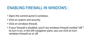 ENABLING FIREWALL IN WINDOWS :
• Open the control panel in windows.
• Click on system and security.
• Click on windows firewall.
• If your firewall is disabled, you’ll see windows firewall marked “off ”
to turn it on, in the left navigation pane, you can click on turn
windows firewall on or off.
 
