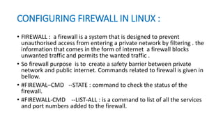 CONFIGURING FIREWALL IN LINUX :
• FIREWALL : a firewall is a system that is designed to prevent
unauthorised access from entering a private network by filtering . the
information that comes in the form of internet a firewall blocks
unwanted traffic and permits the wanted traffic .
• So firewall purpose is to create a safety barrier between private
network and public internet. Commands related to firewall is given in
bellow.
• #FIREWAL–CMD --STATE : command to check the status of the
firewall.
• #FIREWALL-CMD --LIST-ALL : is a command to list of all the services
and port numbers added to the firewall.
 