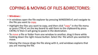 COPYING & MOVING OF FILES &DIRECTORIES:
• Windows :
• In windows open the file explorer by pressing WINDOWS+E and navigate to
the file you want to copy.
• Highlight the files you want to copy, and then click “copy” in the file menu
or press CTRL+C on the key board to add them to the clipboard by press
CNTRL+V then it will going to paste in the destination.
• To move a file or folder from one window to another, drag it there while
holding down the right mouse button. Select the file which you wanted to
move.
• Moving the mouse drags the file along with it, and windows explains that
you are moving the file.
 
