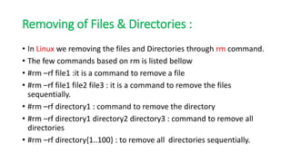 Removing of Files & Directories :
• In Linux we removing the files and Directories through rm command.
• The few commands based on rm is listed bellow
• #rm –rf file1 :it is a command to remove a file
• #rm –rf file1 file2 file3 : it is a command to remove the files
sequentially.
• #rm –rf directory1 : command to remove the directory
• #rm –rf directory1 directory2 directory3 : command to remove all
directories
• #rm –rf directory{1..100} : to remove all directories sequentially.
 