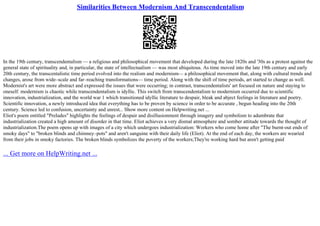 Similarities Between Modernism And Transcendentalism
In the 19th century, transcendentalism –– a religious and philosophical movement that developed during the late 1820s and '30s as a protest against the
general state of spirituality and, in particular, the state of intellectualism –– was most ubiquitous. As time moved into the late 19th century and early
20th century, the transcentalistic time period evolved into the realism and modernism–– a philosophical movement that, along with cultural trends and
changes, arose from wide–scale and far–reaching transformations–– time period. Along with the shift of time periods, art started to change as well.
Modernist's art were more abstract and expressed the issues that were occurring; in contrast, transcendentalists' art focused on nature and staying to
oneself. modernism is chaotic while transcendentalism is idyllic. This switch from transcendentalism to modernism occurred due to scientific
innovation, industrialization, and the world war 1 which transitioned idyllic literature to despair, bleak and abject feelings in literature and poetry.
Scientific innovation, a newly introduced idea that everything has to be proven by science in order to be accurate , begun heading into the 20th
century. Science led to confusion, uncertainty and unrest... Show more content on Helpwriting.net ...
Eliot's poem entitled "Preludes" highlights the feelings of despair and disillusionment through imagery and symbolism to adumbrate that
industrialization created a high amount of disorder in that time. Eliot achieves a very dismal atmosphere and somber attitude towards the thought of
industrialization.The poem opens up with images of a city which undergoes industrialization: Workers who come home after "The burnt–out ends of
smoky days" to "broken blinds and chimney–pots" and aren't sanguine with their daily life (Eliot). At the end of each day, the workers are wearied
from their jobs in smoky factories. The broken blinds symbolizes the poverty of the workers;They're working hard but aren't getting paid
... Get more on HelpWriting.net ...
 