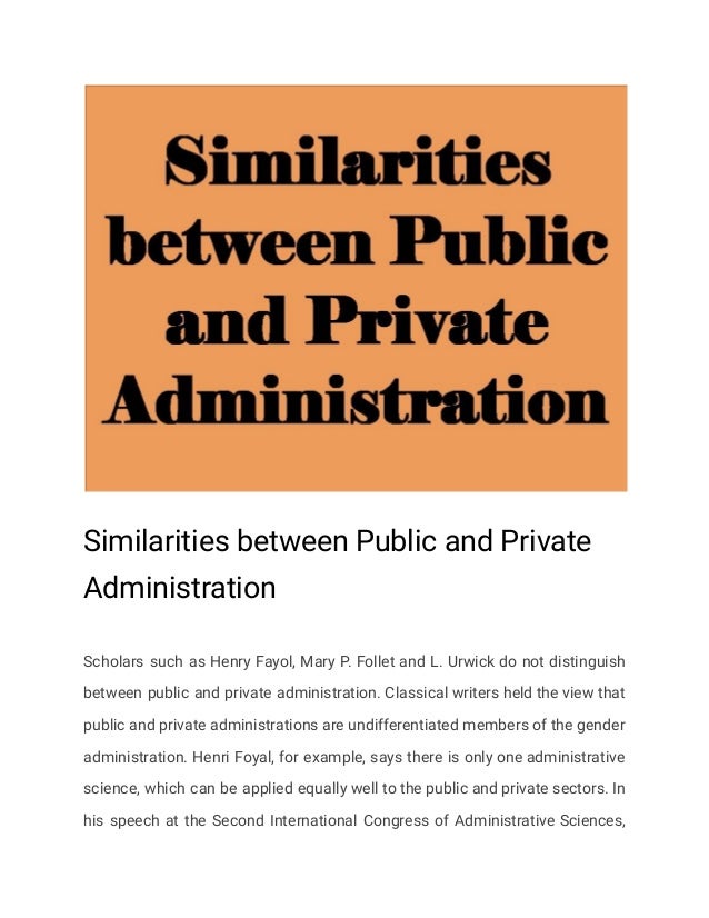 Similarities between Public and Private
Administration
Scholars such as Henry Fayol, Mary P. Follet and L. Urwick do not distinguish
between public and private administration. Classical writers held the view that
public and private administrations are undifferentiated members of the gender
administration. Henri Foyal, for example, says there is only one administrative
science, which can be applied equally well to the public and private sectors. In
his speech at the Second International Congress of Administrative Sciences,
 