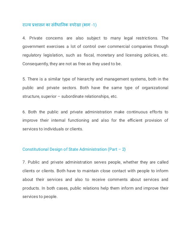 राज्य प्रशासन का संवैधानिक रुपरेखा (भाग -1)
4. Private concerns are also subject to many legal restrictions. The
government exercises a lot of control over commercial companies through
regulatory legislation, such as fiscal, monetary and licensing policies, etc.
Consequently, they are not as free as they used to be.
5. There is a similar type of hierarchy and management systems, both in the
public and private sectors. Both have the same type of organizational
structure, superior – subordinate relationships, etc.
6. Both the public and private administration make continuous efforts to
improve their internal functioning and also for the efficient provision of
services to individuals or clients.
Constitutional Design of State Administration (Part – 2)
7. Public and private administration serves people, whether they are called
clients or clients. Both have to maintain close contact with people to inform
about their services and also to receive comments about services and
products. In both cases, public relations help them inform and improve their
services to people.
 