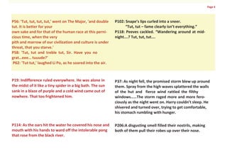 Page 4




P56: 'Tut, tut, tut, tut,' went on The Major, 'and double    P102: Snape’s lips curled into a sneer.
tut. It is better for your                                         “Tut, tut – fame clearly isn’t everything.”
own sake and for that of the human race at this perni-       P118: Peeves cackled. “Wandering around at mid-
cious time, when the very                                    night….? Tut, tut, tut….
pith and marrow of our civilization and culture is under
threat, that you starve.'
P58: 'Tut, tut and treble tut, Sir. Have you no
grat…eee… tuuude?'
 P62: 'Tut tut,' laughed Li Po, as he soared into the air.



P19: Indifference ruled everywhere. He was alone in          P37: As night fell, the promised storm blew up around
the midst of it like a tiny spider in a big bath. The sun    them. Spray from the high waves splattered the walls
sank in a blaze of purple and a cold wind came out of        of the hut and fierce wind rattled the filthy
nowhere. That too frightened him.                            windows……The storm raged more and more fero-
                                                             ciously as the night went on. Harry couldn’t sleep. He
                                                             shivered and turned over, trying to get comfortable,
                                                             his stomach rumbling with hunger.

P114: As the oars hit the water he covered his nose and      P206:A disgusting smell filled their nostrils, making
mouth with his hands to ward off the intolerable pong        both of them pull their robes up over their nose.
that rose from the black river.
 