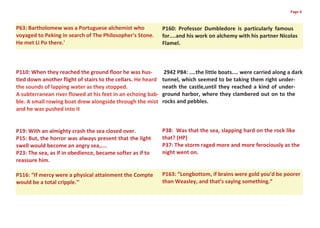 Page 6



P63: Bartholomew was a Portuguese alchemist who               P160: Professor Dumbledore is particularly famous
voyaged to Peking in search of The Philosopher's Stone.       for....and his work on alchemy with his partner Nicolas
He met Li Po there.'                                          Flamel.



P110: When they reached the ground floor he was hus-           2942 P84: ....the little boats.... were carried along a dark
tled down another flight of stairs to the cellars. He heard   tunnel, which seemed to be taking them right under-
the sounds of lapping water as they stopped.                  neath the castle,until they reached a kind of under-
A subterranean river flowed at his feet in an echoing bab-    ground harbor, where they clambered out on to the
ble. A small rowing boat drew alongside through the mist      rocks and pebbles.
and he was pushed into it


P19: With an almighty crash the sea closed over.              P38: Was that the sea, slapping hard on the rock like
P15: But, the horror was always present that the light        that? (HP)
swell would become an angry sea,....                          P37: The storm raged more and more ferociously as the
P23: The sea, as if in obedience, became softer as if to      night went on.
reassure him.

P116: “If mercy were a physical attainment the Compte         P163: “Longbottom, if brains were gold you’d be poorer
would be a total cripple.”                                    than Weasley, and that’s saying something.”
 