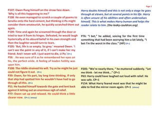 Page 2
P107: Owen flung himself on the straw face down.              Harry doubts himself and this is not only a stage he goes
'Why is all this happening to me?'                            through at eleven, but at several points in his life. Harry
P108: He even managed to scratch a couple of poems to         is often unsure of his abilities and often undervalues
Servilia onto the hard cement, but thinking Li Po might       himself. This is what makes Harry human and helps the
consider them amateurish, he quickly scratched them out       reader relate to him. (the-leaky-cauldron.org)
again.
P109: Time and again he screamed through the door or
tried to tear it from its hinges. Defeated, he would laugh    P76: “I bet,” he added, voicing for the first time
hysterically at his absurd belief in his own strength and     something that had been worrying him a lot lately, “I
then the laughter would turn to tears.                        bet I’m the worst in the class.” (HP) CP=1
P105: 'But, life is so empty. So grey.' moaned Owen. 'I
can't see the point in any of it, if I can't make her my
friend. And I never will. I just want to die, Li Po.'CP=1
P98: . He was sure of it as he remembered her eyes on
his, the perfect smile. A feeling of leaden futility was
upon him.
P108: The riddle strained his will. Try as he might he just   P205: “We’re nearly there, “ he muttered suddenly. “Let
could not figure it out. CP=1                                 me think - let me think...” CP=1
P39: Owen, for his part, lay long time thinking. If only      P63: Harry could have laughed out loud with relief. He
that ship had spotted him he wouldn't have had to go          was safe. CP=1
through all this. CP=1                                        P154: What Harry feared most was that he might be
P51: He hauled himself towards the gate and lent back         able to find the mirror room again. CP=1 (stress)
against it letting out an enormous sigh of relief.
P77: Owen sat up and relaxed. He could think a little
clearer now. CP=1 ( stress)
 
