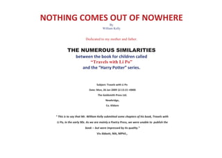 NOTHING COMES OUT OF NOWHERE
                                              By
                                        William Kelly


                          Dedicated to my mother and father.


            THE NUMEROUS SIMILARITIES
                  between the book for children called
                         “Travels with Li Po”
                     and the “Harry Potter” series.


                                   Subject: Travels with Li Po
                             Date: Mon, 26 Jan 2009 12:13:15 +0000
                                    The Goldsmith Press Ltd.
                                          Newbridge,
                                           Co. Kildare


   “ This is to say that Mr. William Kelly submitted some chapters of his book, Travels with
   Li Po, in the early 90s. As we are mainly a Poetry Press, we were unable to publish the
                          book -- but were impressed by its quality.”
                                   Viv Abbott, MA, MPhil.,
 