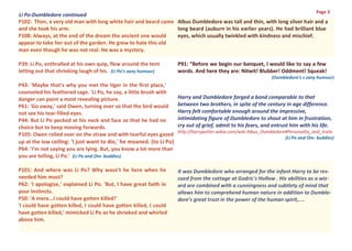 Page 3
Li Po-Dumbledore continued
P102: Then, a very old man with long white hair and beard came Albus Dumbledore was tall and thin, with long silver hair and a
and she took his arm.                                          long beard (auburn in his earlier years). He had brilliant blue
P108: Always, at the end of the dream the ancient one would    eyes, which usually twinkled with kindness and mischief.
appear to take her out of the garden. He grew to hate this old
man even though he was not real. He was a mystery.

P39: Li Po, enthralled at his own quip, flew around the tent         P91: “Before we begin our banquet, I would like to say a few
letting out that shrieking laugh of his. (Li Po’s zany humour)       words. And here they are: Nitwit! Blubber! Oddment! Squeak!
                                                                                                                (Dumbledore’s s zany humour)
P43: 'Maybe that's why you met the tiger in the first place,'
counseled his feathered sage. 'Li Po, he say, a little brush with
danger can paint a most revealing picture.                           Harry and Dumbledore forged a bond comparable to that
P61: 'Go away,' said Owen, turning over so that the bird would       between two brothers, in spite of the century in age difference.
not see his tear-filled eyes.                                        Harry felt comfortable enough around the impressive,
P44: But Li Po pecked at his neck and face so that he had no         intimidating figure of Dumbledore to shout at him in frustration,
choice but to keep moving forwards.                                  cry out of grief, admit to his fears, and entrust him with his life.
                                                                     http://harrypotter.wikia.com/wiki Albus_Dumbledore#Personality_and_traits
P105: Owen rolled over on the straw and with tearful eyes gazed
                                                                                                                       (Li Po and Om- buddies)
up at the low ceiling: 'I just want to die,' he moaned. (to Li Po)
P64: 'I'm not saying you are lying. But, you know a lot more than
you are telling, Li Po.' (Li Po and Om- buddies)

P101: And where was Li Po? Why wasn't he here when he                It was Dumbledore who arranged for the infant Harry to be res-
needed him most?                                                     cued from the cottage at Godric's Hollow . His abilities as a wiz-
P62: 'I apologize,' explained Li Po. 'But, I have great faith in     ard are combined with a cunningness and subtlety of mind that
your instincts.                                                      allows him to comprehend human nature in addition to Dumble-
P50: 'A mere...I could have gotten killed!'                          dore's great trust in the power of the human spirit,....
'I could have gotten killed, I could have gotten killed, I could
have gotten killed,' mimicked Li Po as he shrieked and whirled
above him.
 
