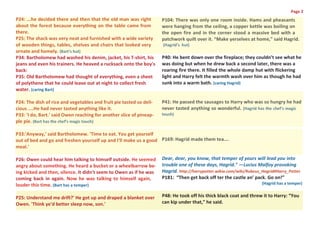 Page 2
P24: ...he decided there and then that the old man was right         P104: There was only one room inside. Hams and pheasants
about the forest because everything on the table came from           were hanging from the ceiling, a copper kettle was boiling on
there.                                                               the open fire and in the corner stood a massive bed with a
P25: The shack was very neat and furnished with a wide variety       patchwork quilt over it. “Make yerselves at home,” said Hagrid.
of wooden things, tables, shelves and chairs that looked very        (Hagrid’s hut)
ornate and homely. (Bart’s hut)
P34: Bartholomew had washed his denim, jacket, his T-shirt, his      P40: He bent down over the fireplace; they couldn’t see what he
jeans and even his trainers. He heaved a rucksack onto the boy's     was doing but when he drew back a second later, there was a
back:                                                                roaring fire there. It filled the whole damp hut with flickering
P35: Old Bartholomew had thought of everything, even a sheet         light and Harry felt the warmth wash over him as though he had
of polythene that he could leave out at night to collect fresh       sunk into a warm bath. (caring Hagrid)
water. (caring Bart)

P24: The dish of rice and vegetables and fruit pie tasted so deli-   P41: He passed the sausages to Harry who was so hungry he had
cious ....He had never tasted anything like it.                      never tasted anything so wonderful. (Hagrid has the chef’s magic
P33: 'I do, Bart.' said Owen reaching for another slice of pineap-   touch)
ple pie. (Bart has the chef’s magic touch)

P33:'Anyway,' said Bartholomew. 'Time to eat. You get yourself
out of bed and go and freshen yourself up and I'll make us a good P169: Hagrid made them tea….
meal.'

P26: Owen could hear him talking to himself outside. He seemed       Dear, dear, you know, that temper of yours will lead you into
angry about something. He heard a bucket or a wheelbarrow be-        trouble one of these days, Hagrid." —Lucius Malfoy provoking
ing kicked and then, silence. It didn't seem to Owen as if he was    Hagrid. http://harrypotter.wikia.com/wiki/Rubeus_Hagrid#Harry_Potter
coming back in again. Now he was talking to himself again,           P181: “Then get back off ter the castle an’ pack. Go on!”
louder this time. (Bart has a temper)                                                                                 (Hagrid has a temper)


P25: Understand me drift?' He got up and draped a blanket over       P48: He took off his thick black coat and threw it to Harry: “You
Owen. 'Think ye'd better sleep now, son.'                            can kip under that,” he said.
 