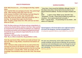 Page 1
                       KING OF STRANDEDUSIA                                                  QUIRINUS QUIRRELL
P118: 'Well, the lyrics are......it's a homage to the King,' replied    “ Since then, I have served him faithfully, although I have let
Owen.                                                                   him down many times. He has had to be very hard on me.”
'Yes!' cried the little man springing to his feet. 'But, which King!?   Quirrell shivered suddenly. “He does not forgive mistakes eas-
P120: . Pilfer would be really angry, that's for sure.                  ily.”
P116: However, he (Pilfer) is the real king. I just sign things for     P210:       a spasm of fear flitted across Quirrell’s face.
him. A great man. A very, very, very, very great man.                   “Sometimes,” he said, “I find it hard to follow my master’s in-
P118: Pilfer wrote the anthem. Pilfer does everything. Pilfer is        structions – he is a great wizard and I am weak –“
the King. ‘He slumped down again into the throne.                       P210: “ I see the stone. … I’m presenting it to my master…. but
P123: 'Ye gods! I forgot about him. Pilfer will have my head.           where is it?”(Quirrell)
What am I to do?'

P122: The King curled up on his throne and was crying bitterly. In
a tantrum he chucked all the cushions to the floor. Owen wanted
                                                                   Quirrell appears in the Great Hall to warn staff and students
to console him but could not think of anything to say. Helplessly,
                                                                   of a troll in the dungeons, and then promptly faints. (http://
he watched and waited until His Majesty had gathered himself.
                                                                   en.wikipedia.org/wiki/Professor_Quirrell#Quirinus_Quirrell)
Presently he sat up, produced a large hankie the size of a shirt
and blew his nose:
'Obviously, I will have to flee,' he mumbled.
P102: 'No, no. When in doubt flee. My grandfather's motto.

P123: My only friend is Pilfer. And he's not really my friend. I see
                                                                        His voice was stammering, and he often stuttered. He was
that now. Pilfer is a dog. Maybe, I should have him boiled in oil
                                                                        usually trembling, and was prone to fainting. His nervousness
before I go.
                                                                        turned out to be something of an act; even though he was ter-
P124: 'I will leave a fake suicide note for my valet to find in the
                                                                        rified of disobeying Lord Voldemort, he was really very cold
morning and convey to the Minister of Internal Affairs. It will
                                                                        and calculating. http://harrypotter.wikia.com/wiki/
state that a divine vision has been granted me that the true King
                                                                        Quirinus_Quirrell
of Strandedusia is actually Pilfer. Under the burden of this
knowledge I have decided to take my own life. Voila. That should
do it.'
 