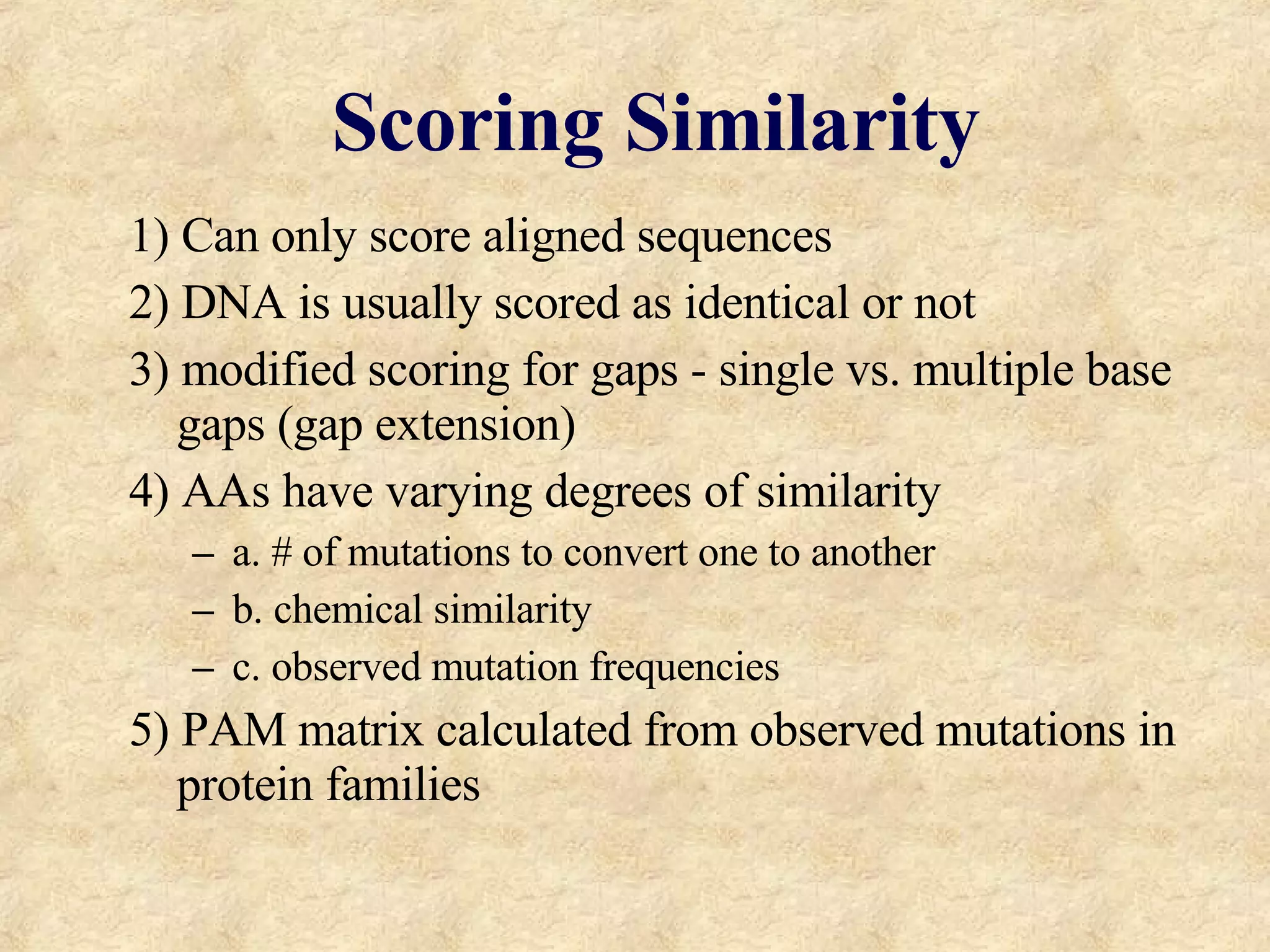 Scoring Similarity 1) Can only score aligned sequences 2) DNA is usually scored as identical or not 3) modified scoring for gaps - single vs. multiple base gaps (gap extension) 4) AAs have varying degrees of similarity a. # of mutations to convert one to another b. chemical similarity c. observed mutation frequencies 5) PAM matrix calculated from observed mutations in protein families 