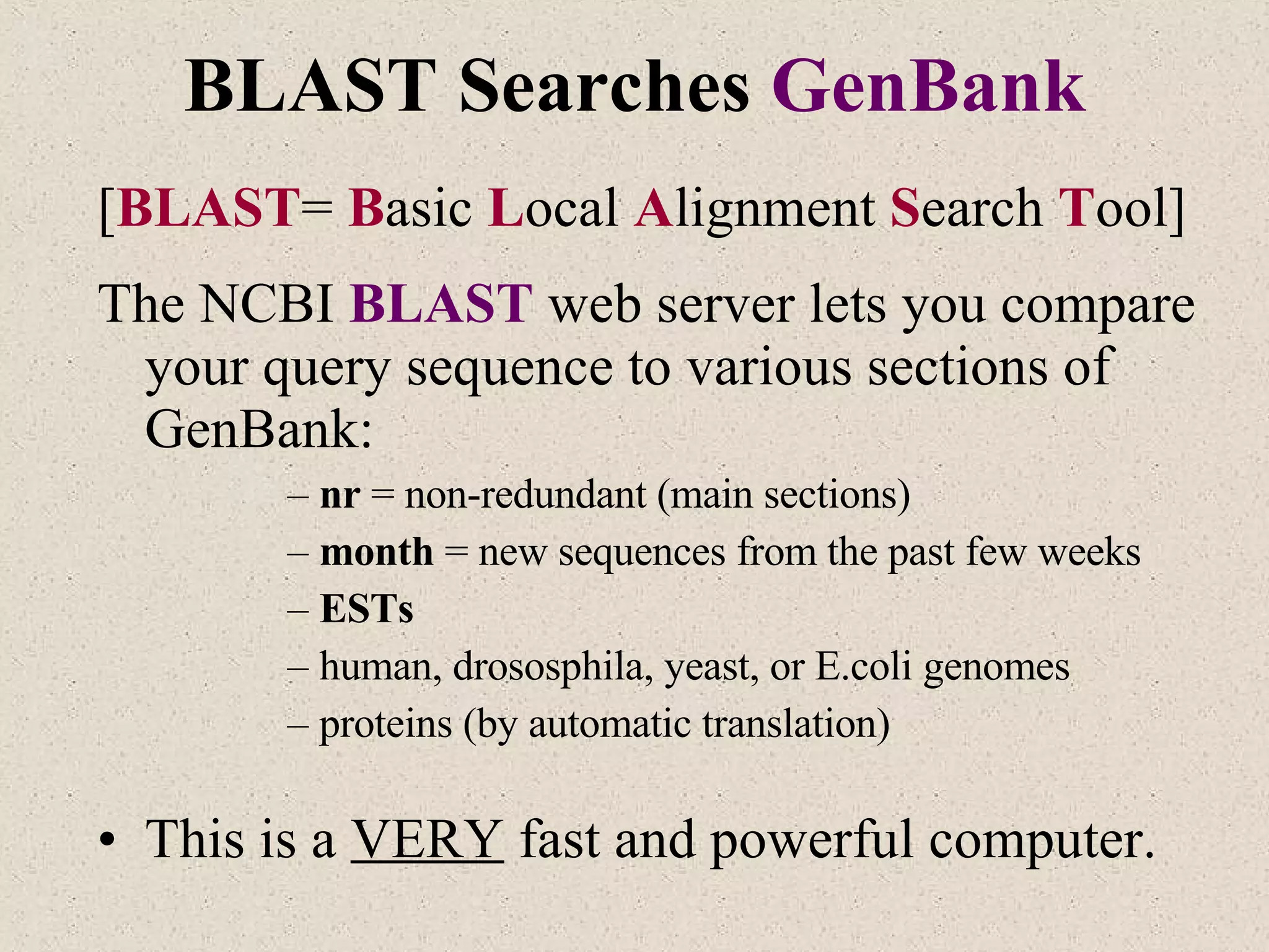 BLAST Searches  GenBank [ BLAST =  B asic  L ocal  A lignment  S earch  T ool] The NCBI  BLAST   web server lets you compare your query sequence to various sections of GenBank: nr  = non-redundant (main sections) month  = new sequences from the past few weeks ESTs human, drososphila, yeast, or E.coli genomes proteins (by automatic translation) This is a  VERY  fast and powerful computer. 