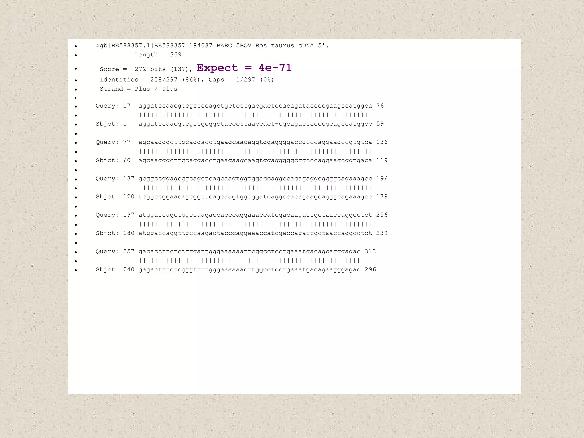 >gb|BE588357.1|BE588357 194087 BARC 5BOV Bos taurus cDNA 5'. Length = 369 Score =  272 bits (137),  Expect =   4e-71 Identities = 258/297 (86%), Gaps = 1/297 (0%) Strand = Plus / Plus Query: 17  aggatccaacgtcgctccagctgctcttgacgactccacagataccccgaagccatggca 76 |||||||||||||||| | ||| | ||| || ||| | ||||  ||||| |||||||||  Sbjct: 1  aggatccaacgtcgctgcggctacccttaaccact-cgcagaccccccgcagccatggcc 59 Query: 77  agcaagggcttgcaggacctgaagcaacaggtggaggggaccgcccaggaagccgtgtca 136 |||||||||||||||||||||||| | || ||||||||| | ||||||||||| ||| || Sbjct: 60  agcaagggcttgcaggacctgaagaagcaagtggagggggcggcccaggaagcggtgaca 119 Query: 137 gcggccggagcggcagctcagcaagtggtggaccaggccacagaggcggggcagaaagcc 196 |||||||| | || | ||||||||||||||| ||||||||||| || |||||||||||| Sbjct: 120 tcggccggaacagcggttcagcaagtggtggatcaggccacagaagcagggcagaaagcc 179 Query: 197 atggaccagctggccaagaccacccaggaaaccatcgacaagactgctaaccaggcctct 256 ||||||||| | |||||||| |||||||||||||||||| |||||||||||||||||||| Sbjct: 180 atggaccaggttgccaagactacccaggaaaccatcgaccagactgctaaccaggcctct 239 Query: 257 gacaccttctctgggattgggaaaaaattcggcctcctgaaatgacagcagggagac 313 || || ||||| ||  ||||||||||| | |||||||||||||||||| |||||||| Sbjct: 240 gagactttctcgggttttgggaaaaaacttggcctcctgaaatgacagaagggagac 296 