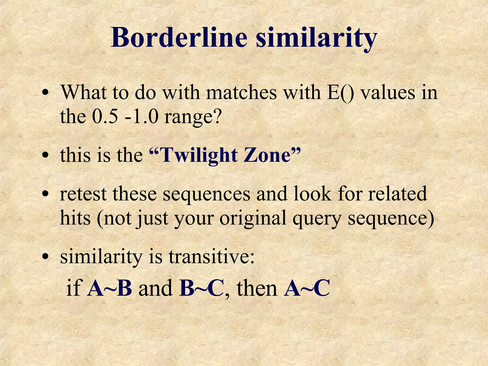 Borderline similarity What to do with matches with E() values in the 0.5 -1.0 range? this is the  “Twilight Zone” retest these sequences and look for related hits (not just your original query sequence) similarity is transitive:  if  A~B  and  B~C , then  A~C 