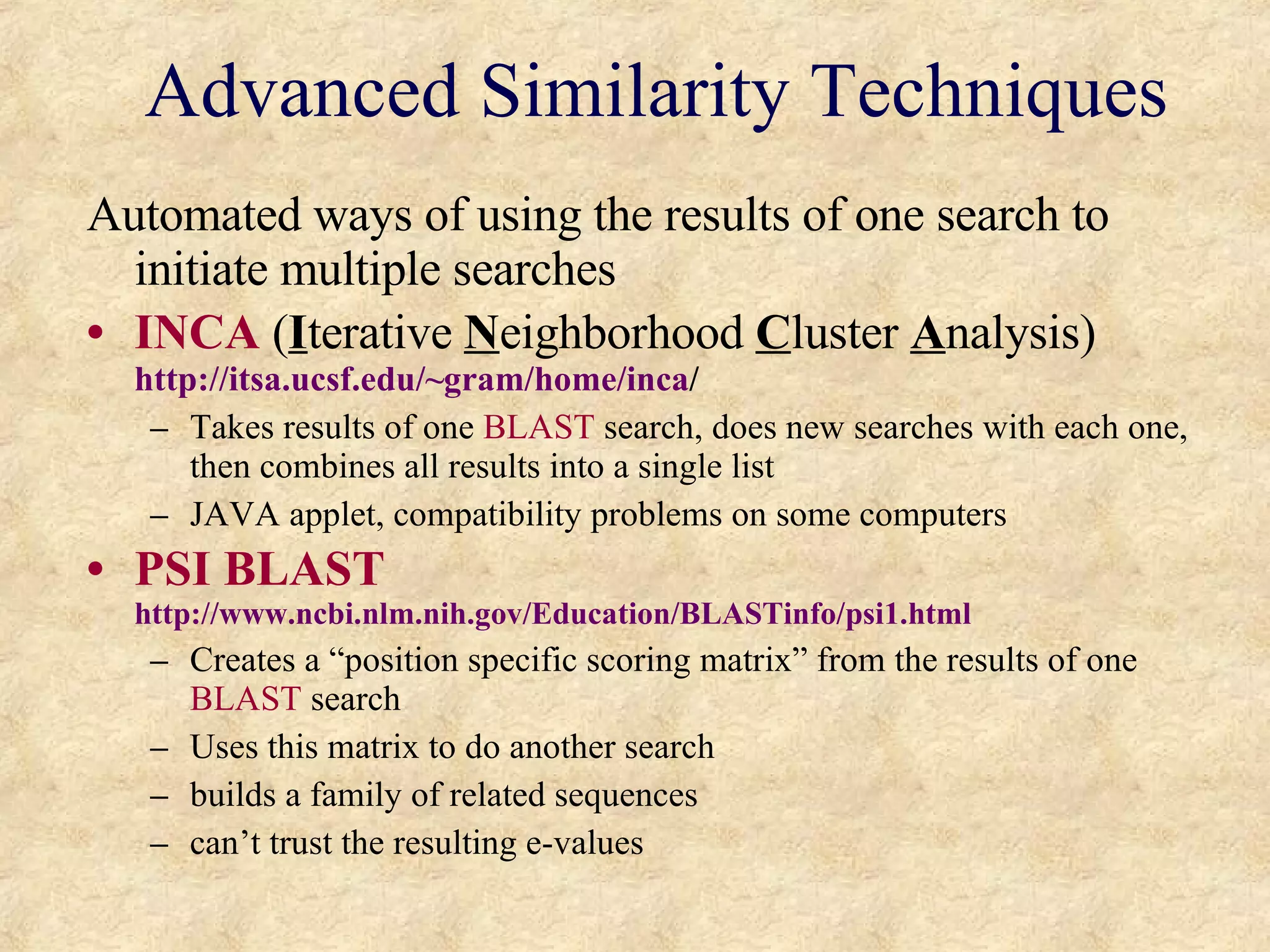 Advanced Similarity Techniques Automated ways of using the results of one search to initiate multiple searches INCA  ( I terative  N eighborhood  C luster  A nalysis)  http://itsa.ucsf.edu/~gram/home/inca / Takes results of one  BLAST  search, does new searches with each one, then combines all results into a single list JAVA applet, compatibility problems on some computers PSI BLAST   http://www.ncbi.nlm.nih.gov/Education/BLASTinfo/psi1.html Creates a “position specific scoring matrix” from the results of one  BLAST  search Uses this matrix to do another search  builds a family of related sequences  can’t trust the resulting e-values 