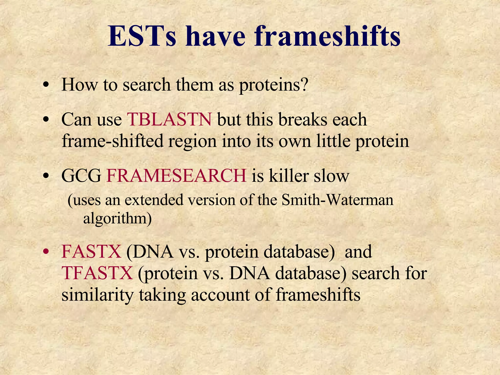 ESTs have frameshifts How to search them as proteins? Can use  TBLASTN   but this breaks each  frame-shifted region into its own little protein GCG  FRAMESEARCH  is killer slow  (uses an extended version of the Smith-Waterman algorithm) FASTX  (DNA vs. protein database)  and  TFASTX  (protein vs. DNA database) search for similarity taking account of frameshifts 