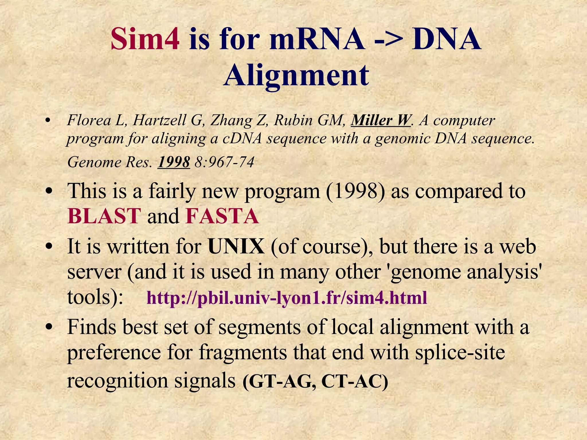 Sim4  is for mRNA -> DNA Alignment Florea L, Hartzell G, Zhang Z, Rubin GM,  Miller W . A computer program for aligning a cDNA sequence with a genomic DNA sequence. Genome Res.  1998  8:967-74   This is a fairly new program (1998) as compared to  BLAST  and  FASTA It is written for  UNIX  (of course), but there is a web server (and it is used in many other 'genome analysis' tools):  http://pbil.univ-lyon1.fr/sim4.html Finds best set of segments of local alignment with a preference for fragments that end with splice-site recognition signals   (GT-AG, CT-AC) 
