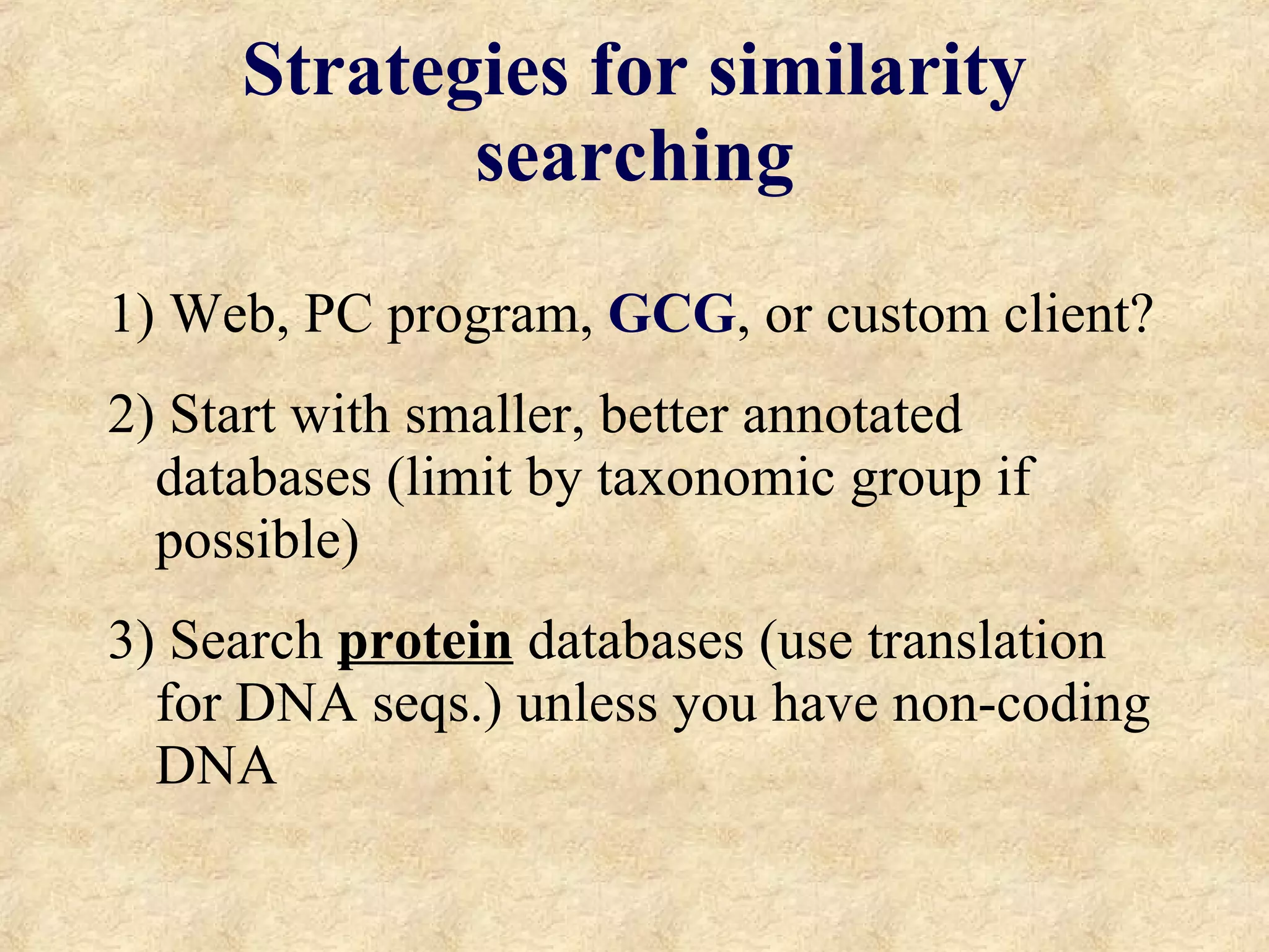 Strategies for similarity searching 1) Web, PC program,  GCG , or custom client? 2) Start with smaller, better annotated databases (limit by taxonomic group if possible) 3) Search  protein  databases (use translation for DNA seqs.) unless you have non-coding DNA 