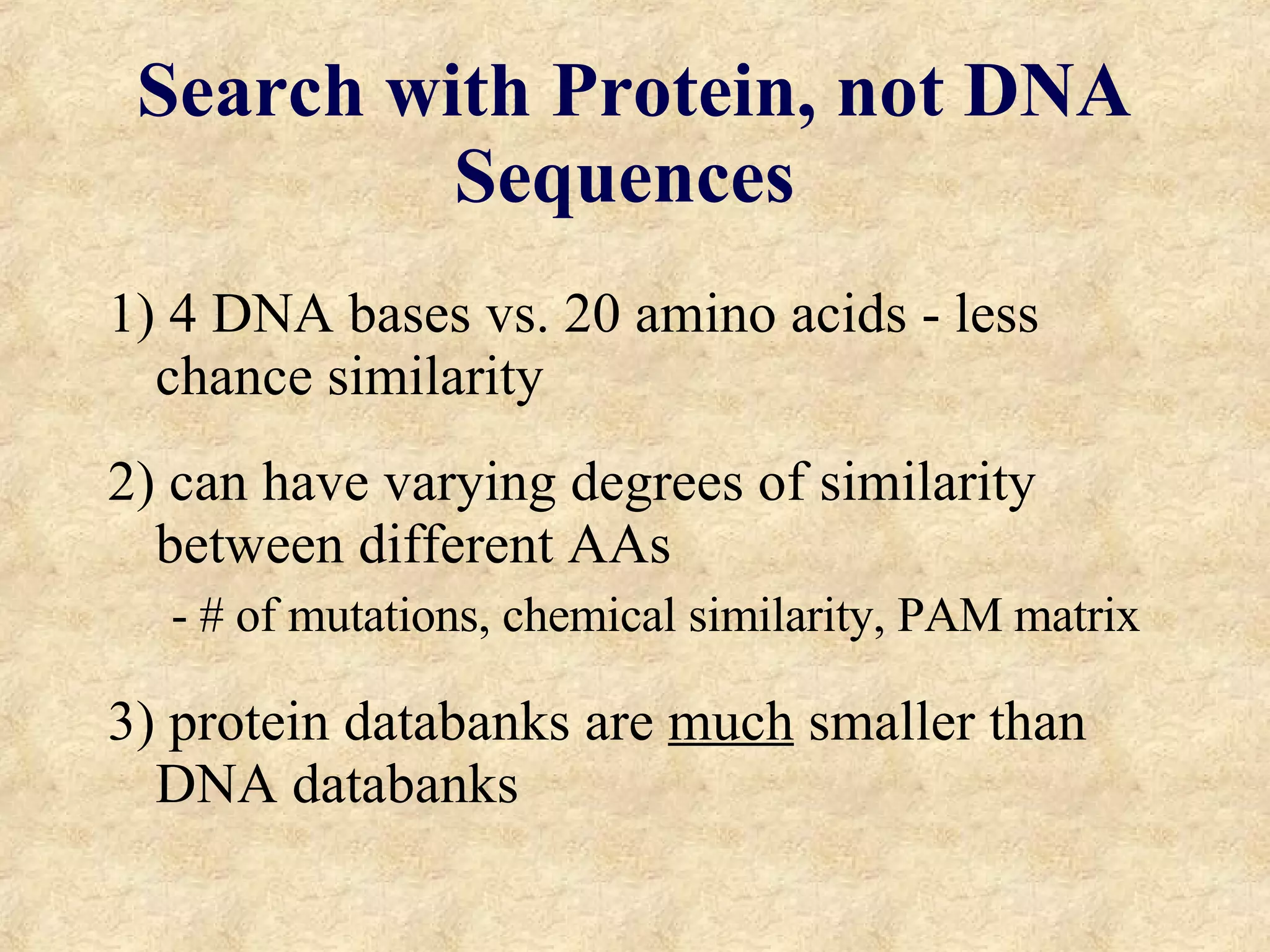 Search with Protein, not DNA Sequences 1) 4 DNA bases vs. 20 amino acids - less chance similarity 2) can have varying degrees of similarity between different AAs - # of mutations, chemical similarity, PAM matrix 3) protein databanks are  much  smaller than DNA databanks 