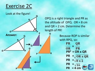 Exercise 2C
    Look at the figure!
                                   Q
                           R               OPQ is a right triangle and PR as
                                           the altitude of OPQ. OR = 8 cm
                                           and QR = 2 cm. Determine the
       O                           P
                                           length of PR!
                                       P      O
    Answer:            Q                              Because ROP is similar
               R                                      with RPQ, so:
                               Q       R                       =
                           O
O                      P
                                               R
                                                           PR2 = OR x QR
                                   P
                               P                           PR =
                                                           PR =
                                                           PR =
           P       Q           R                           PR = 4 cm
 