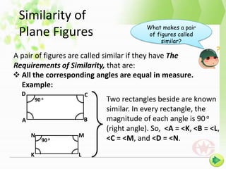 Similarity of
                                        What makes a pair
 Plane Figures                          of figures called
                                             similar?

A pair of figures are called similar if they have The
Requirements of Similarity, that are:
 All the corresponding angles are equal in measure.
  Example:
  D                     C
          90 o              Two rectangles beside are known
                            similar. In every rectangle, the
  A                     B   magnitude of each angle is 90 o
                            (right angle). So, <A = <K, <B = <L,
      N             M
             90 o           <C = <M, and <D = <N.
      K             L
 