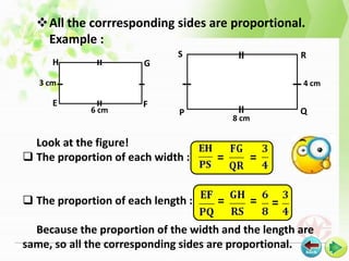 All the corrresponding sides are proportional.
   Example :
                              S                         R
      H                G
   3 cm                                                 4 cm

      E                F
             6 cm             P                         Q
                                         8 cm

  Look at the figure!
 The proportion of each width :     =          =


 The proportion of each length :    =          =   =
  Because the proportion of the width and the length are
same, so all the corresponding sides are proportional.
 
