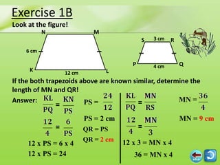 Exercise 1B
Look at the figure!
           N                  M
                                              S   3 cm   R
    6 cm

                                          P       4 cm       Q
     K             12 cm          L
If the both trapezoids above are known similar, determine the
length of MN and QR!
Answer:                 PS =             =            MN =
               =
                           PS = 2 cm                         MN = 9 cm
               =           QR = PS            =
                           QR = 2 cm   12 x 3 = MN x 4
     12 x PS = 6 x 4
     12 x PS = 24                         36 = MN x 4
 