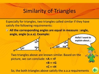 Similarity of Triangles
Especially for triangles, two triangles called similar if they have
satisfy the following requirements:
   All the corresponding angles are equal in measure : angle,
   angle, angle (a.a.a). Example:
                             C                           Hello! I want to
                                                     H
                                                         explain about...
                                                           The first is...
                       50o                     50o

                       90o              30o   90o
            30o                    F                 G
     A                       B
    Two triangles above are known similar. Based on the
    picture, we can conclude: <A = <F
                              <B = <G
                              <C = <H
    So, the both triangles above satisfy the a.a.a requirements
 