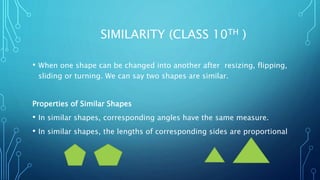 SIMILARITY (CLASS 10TH )
• When one shape can be changed into another after resizing, flipping,
sliding or turning. We can say two shapes are similar.
Properties of Similar Shapes
• In similar shapes, corresponding angles have the same measure.
• In similar shapes, the lengths of corresponding sides are proportional
 